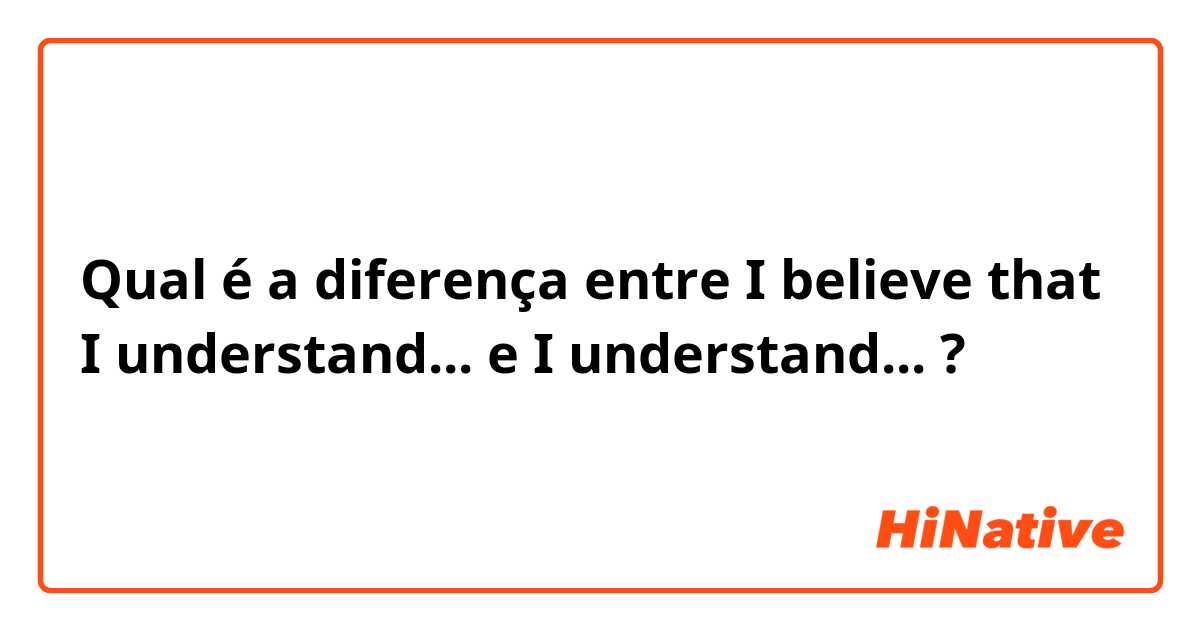 Qual é a diferença entre I believe that I understand... e I understand... ?