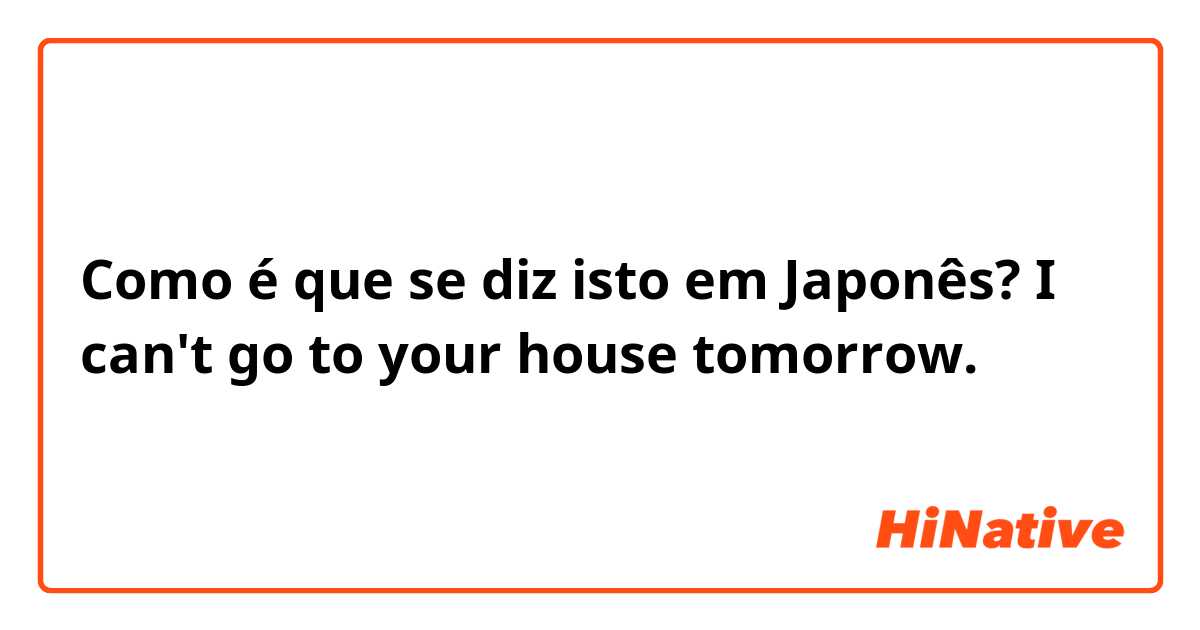 Como é que se diz isto em Japonês? I can't go to your house tomorrow.