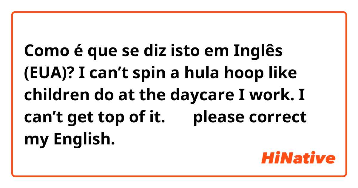 Como é que se diz isto em Inglês (EUA)? I can’t spin a hula hoop like children do at the daycare I work. I can’t get top of it. 🤔
✳︎please correct my English. 