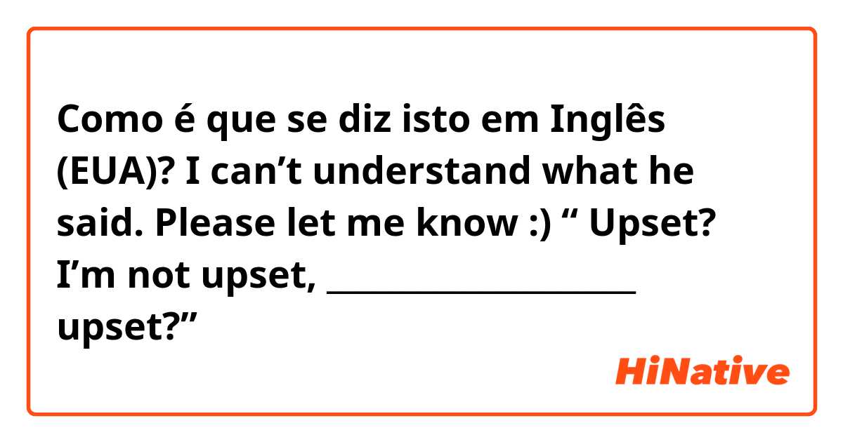 Como é que se diz isto em Inglês (EUA)?  I can’t understand what he said. Please let me know :) “ Upset? I’m not upset, ____________________ upset?”