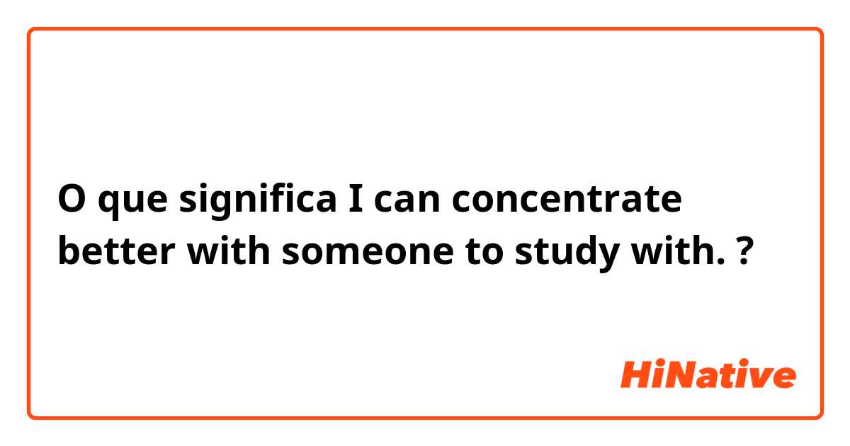 O que significa I can concentrate better with someone to study with.?