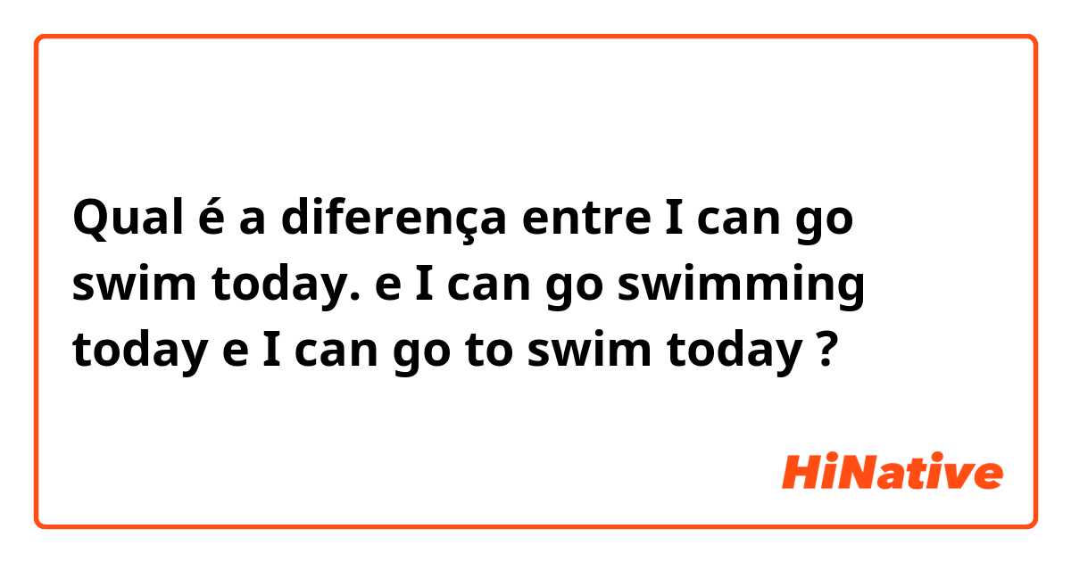 Qual é a diferença entre I can go swim today. e I can go swimming today e I can go to swim today ?