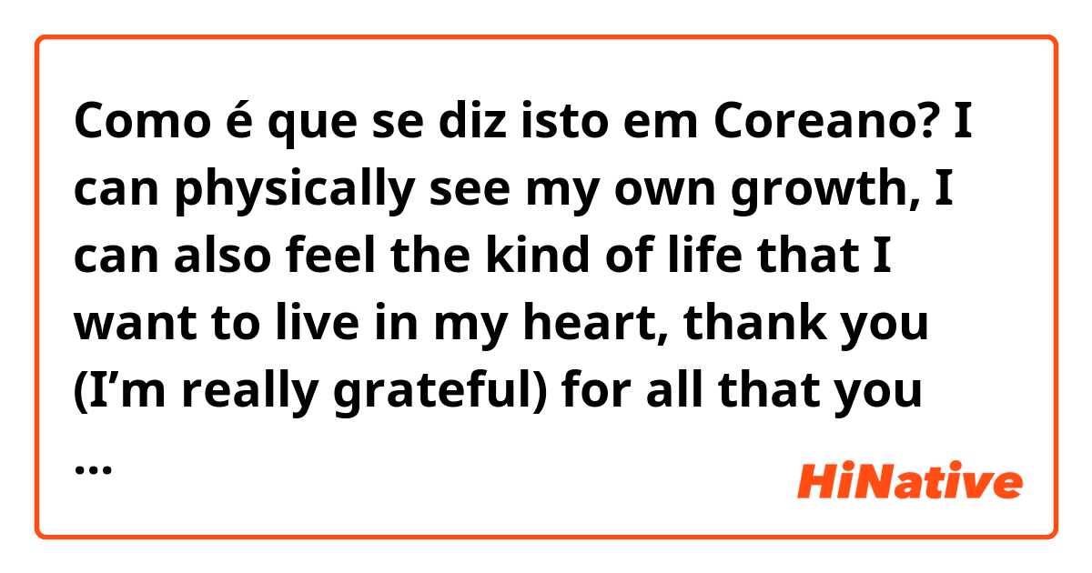 Como é que se diz isto em Coreano? I can physically see my own growth, I can also feel the kind of life that I want to live in my heart, thank you (I’m really grateful) for all that you have given me ❤️ 
