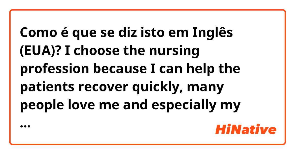 Como é que se diz isto em Inglês (EUA)? I choose the nursing profession because I can help the patients recover quickly, many people love me and especially my kindness will be fostered.