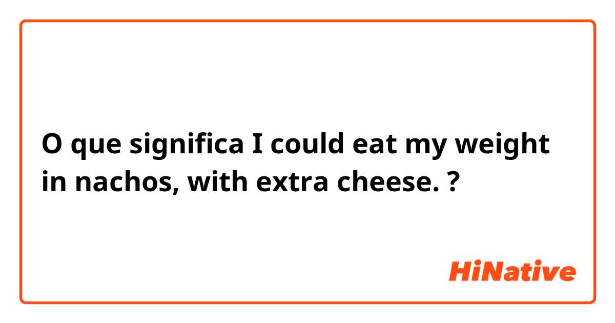 O que significa I could eat my weight in nachos, with extra cheese.?