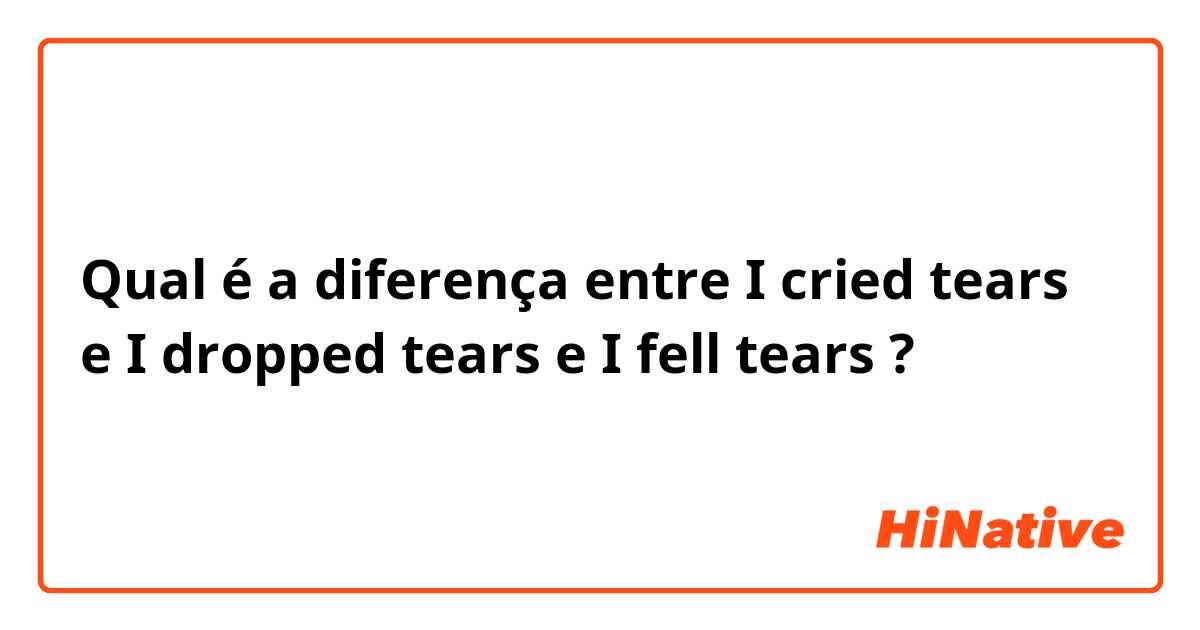 Qual é a diferença entre I cried tears e I dropped tears e I fell tears ?