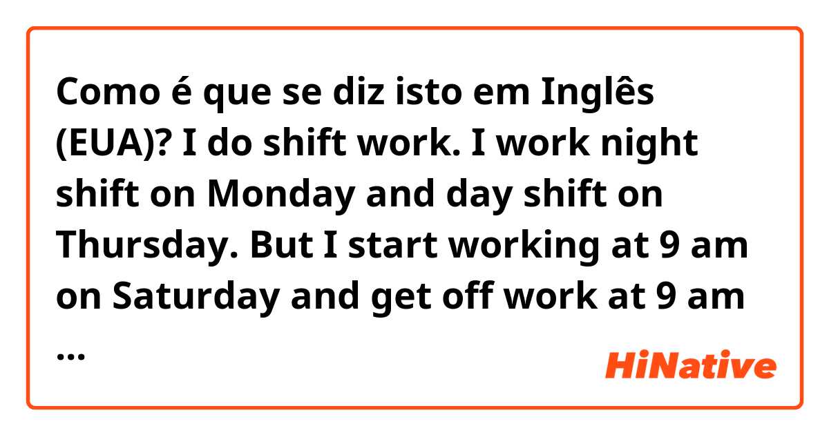 Como é que se diz isto em Inglês (EUA)? I do shift work. I work night shift on Monday and day shift on Thursday. But I start working at 9 am on Saturday and get off work at 9 am on Sunday. What words do you have for this type of work in English? 