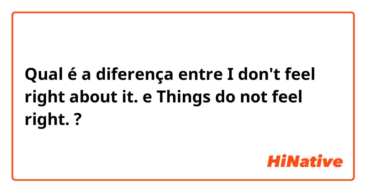 Qual é a diferença entre I don't feel right about it. e Things do not feel right. ?