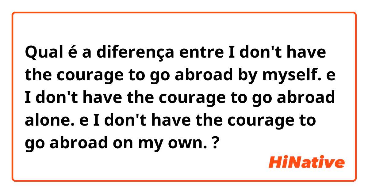 Qual é a diferença entre I don't have the courage to go abroad by myself. e I don't have the courage to go abroad alone. e I don't have the courage to go abroad on my own. ?