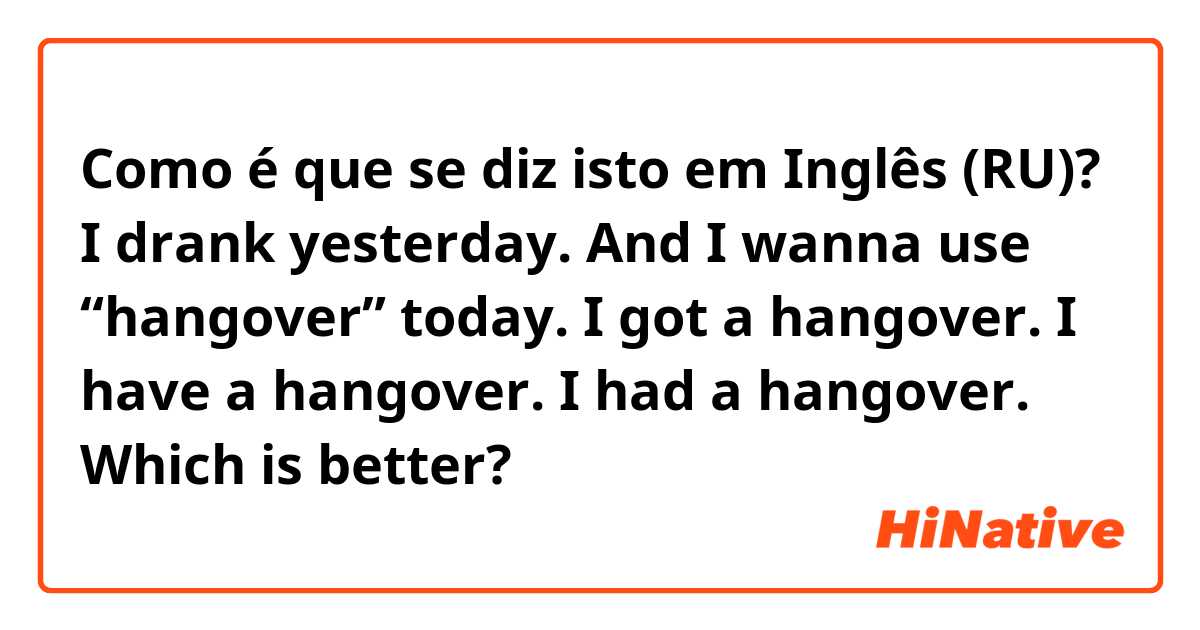 Como é que se diz isto em Inglês (RU)? I drank yesterday. And I wanna use “hangover” today.

I got a hangover.
I have a hangover.
I had a hangover.

Which is better?