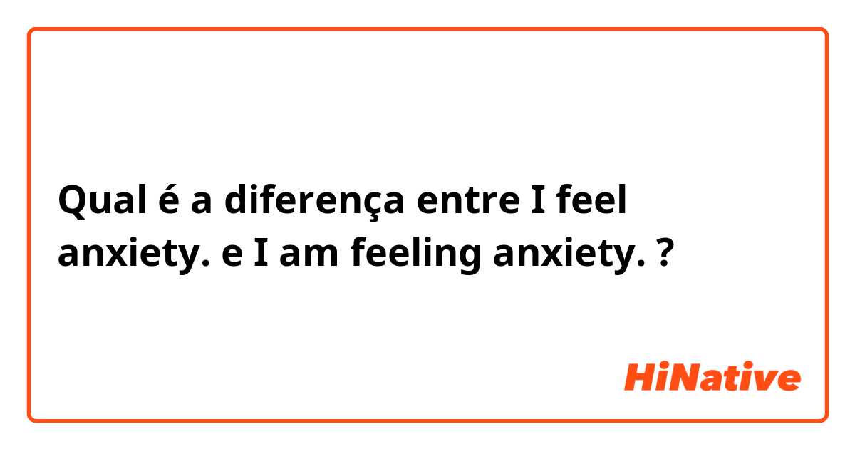 Qual é a diferença entre I feel anxiety. e I am feeling anxiety. ?