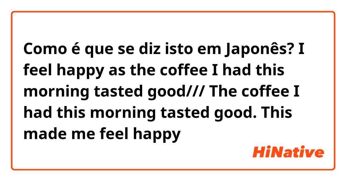 Como é que se diz isto em Japonês? I feel happy as the coffee I had this morning tasted good/// The coffee I had this morning tasted good. This made me feel happy 
