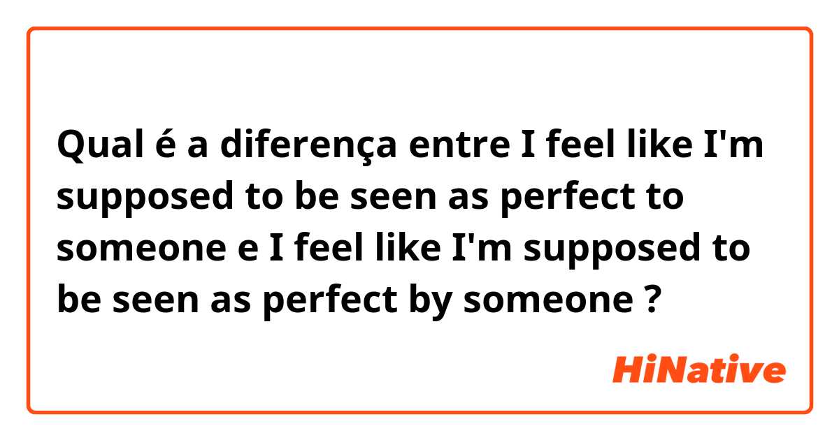 Qual é a diferença entre I feel like I'm supposed to be seen as perfect to someone e I feel like I'm supposed to be seen as perfect by someone ?