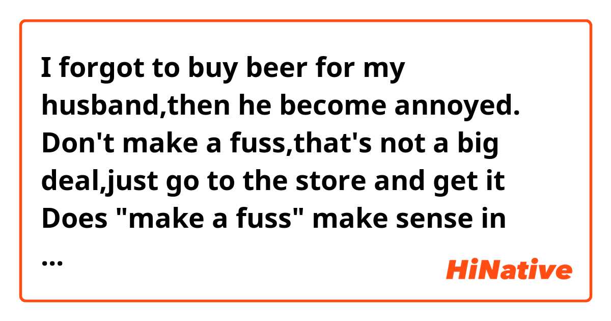 I forgot to buy beer for my husband,then he become annoyed.
Don't make a fuss,that's not a big deal,just go to the store and get it

Does "make a fuss" make sense in this context?