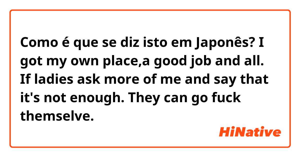 Como é que se diz isto em Japonês? I got my own place,a good job and all. If ladies ask more of me and say that it's not enough. They can go fuck themselve. 