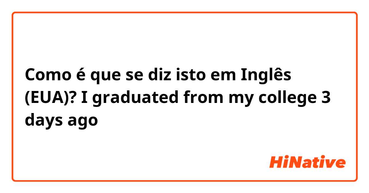 Como é que se diz isto em Inglês (EUA)? I graduated from my college 3 days ago