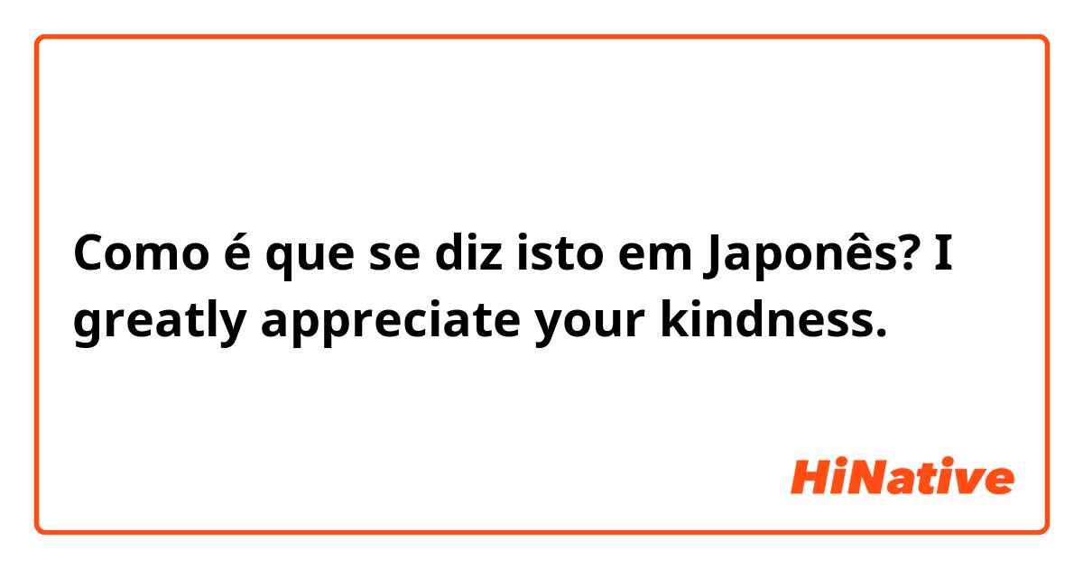 Como é que se diz isto em Japonês? I greatly appreciate your kindness.