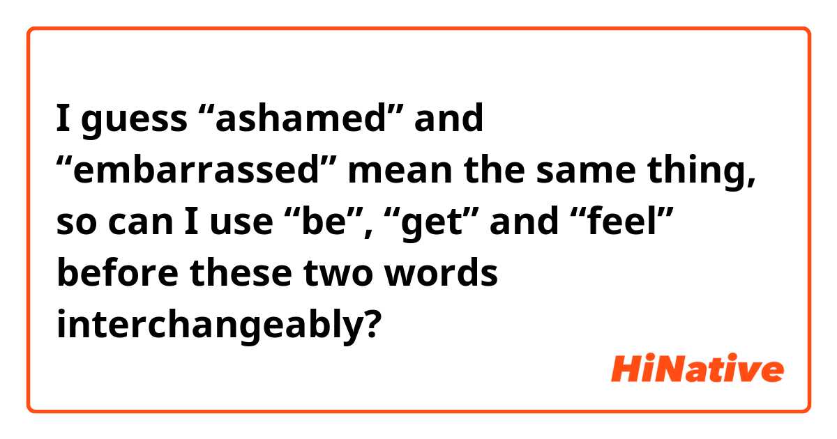 I guess “ashamed” and “embarrassed” mean the same thing, so can I use “be”, “get” and “feel” before these two words interchangeably?