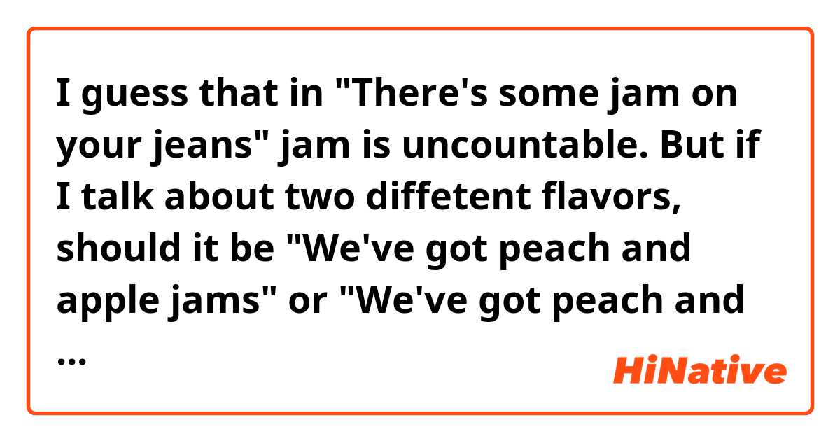 I guess that in "There's some jam on your jeans"  jam is uncountable.
But if I talk about two diffetent flavors, should it be "We've got peach and apple jams" or "We've got peach and apple jam"? I mean countable or uncountable too?
