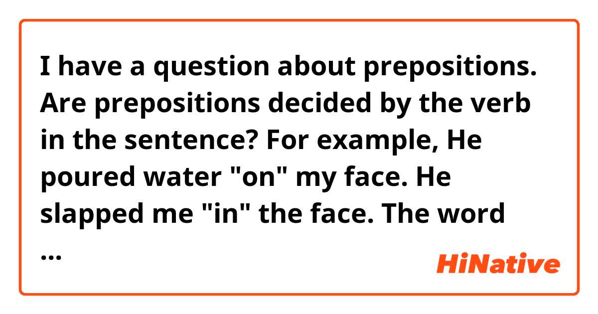 I have a question about prepositions.

Are prepositions decided by the verb in the sentence? 

For example,
 He poured water "on" my face.
 He slapped me "in" the face.
 
The word after prepositions is the same "face",but prepositions are different.(on and in)
Is it because of the verb in the sentence?

I'm so awful at explaining this, I hope you could understand...
Thank you.