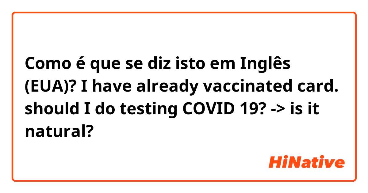 Como é que se diz isto em Inglês (EUA)? I have already vaccinated card. should I do testing COVID 19? -> is it natural?