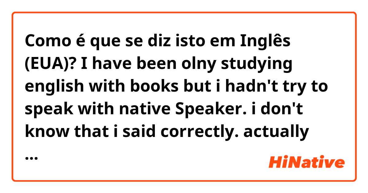 Como é que se diz isto em Inglês (EUA)? I have been olny studying english with books but i hadn't try to speak with native Speaker. 
i don't know that i said correctly. actually english tense had p.p past verb such as eat-ate-eatten really makes me hard to speak. 