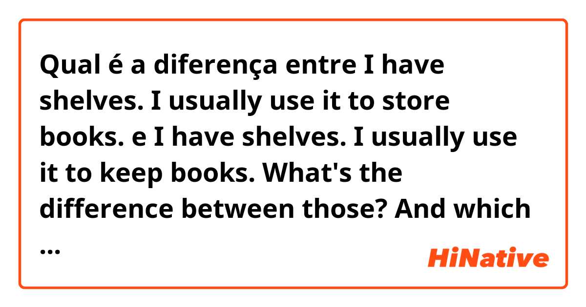 Qual é a diferença entre I have shelves. I usually use it to store books. e I have shelves. I usually use it to keep books.

What's the difference between those? And which one sounds more.. natural? ?