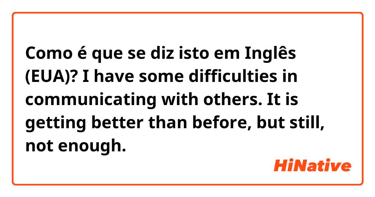 Como é que se diz isto em Inglês (EUA)? I have some difficulties in communicating with others.
It is getting better than before, but still, not enough.

