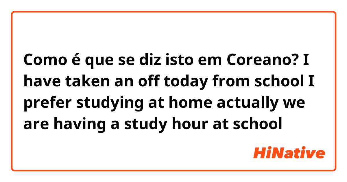 Como é que se diz isto em Coreano? I have taken an off today from school 
I prefer studying at home 
actually we are having a study hour at school 