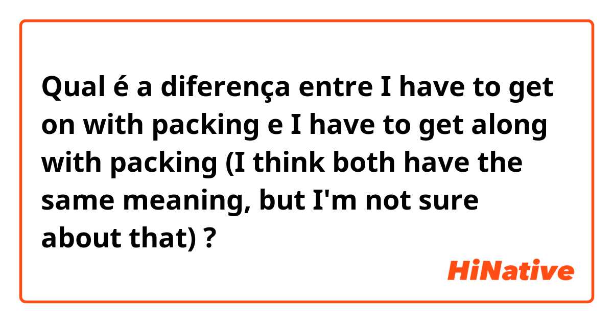 Qual é a diferença entre I have to get on with packing  e I have to get along with packing (I think both have the same meaning, but I'm not sure about that) ?