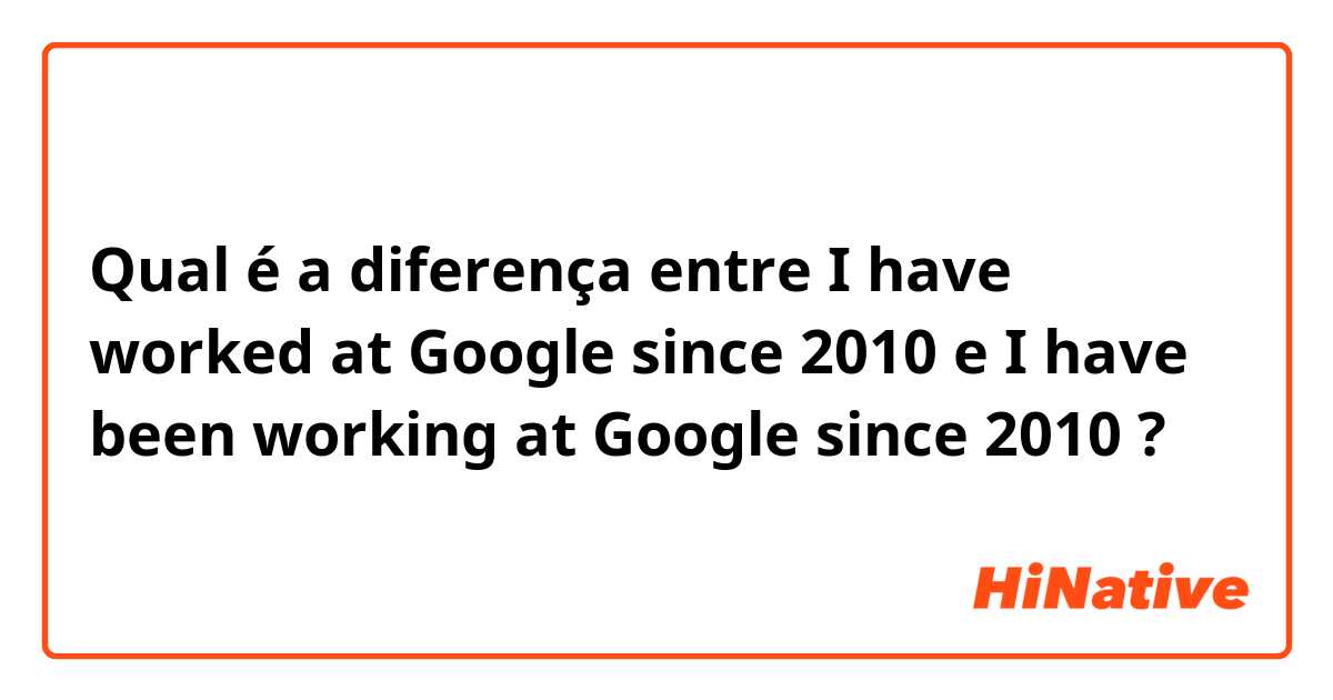Qual é a diferença entre I have worked at Google since 2010 e I have been working at Google since 2010 ?