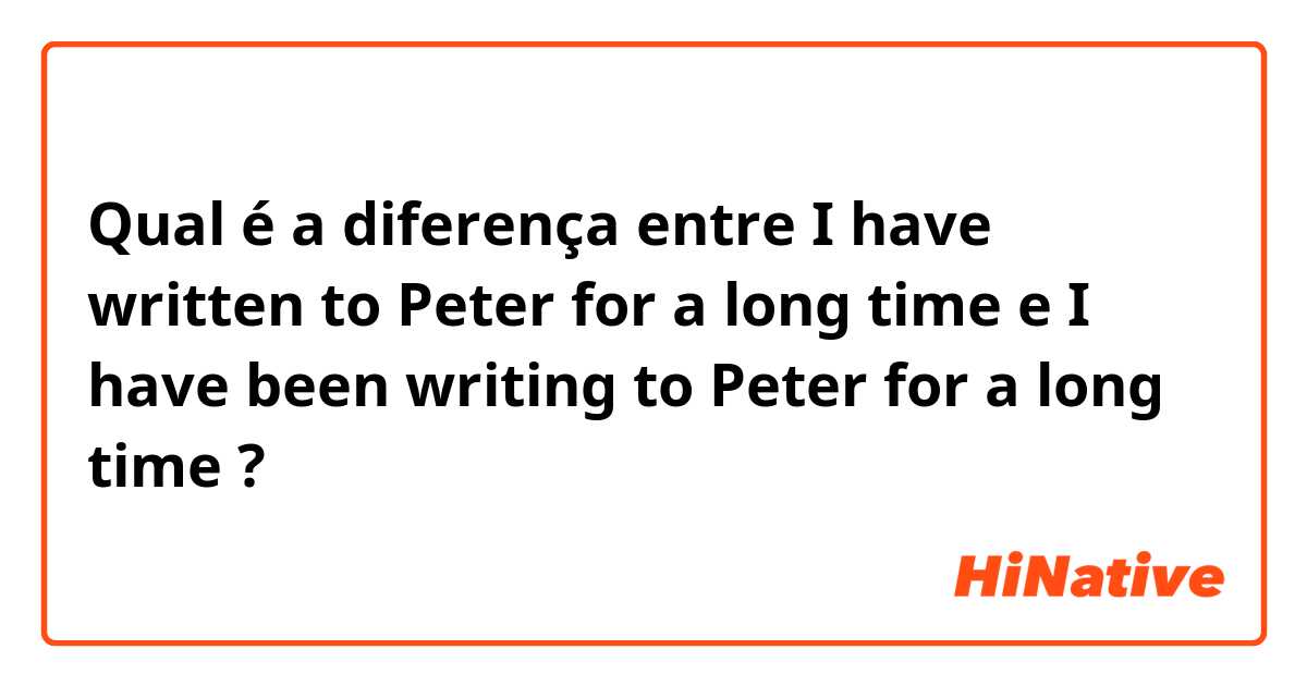 Qual é a diferença entre I have written to Peter for a long time e I have been writing to Peter for a long time ?