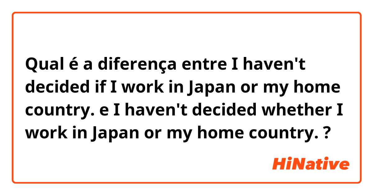 Qual é a diferença entre I haven't decided if I work in Japan or my home country.  e I haven't decided whether I work in Japan or my home country. ?