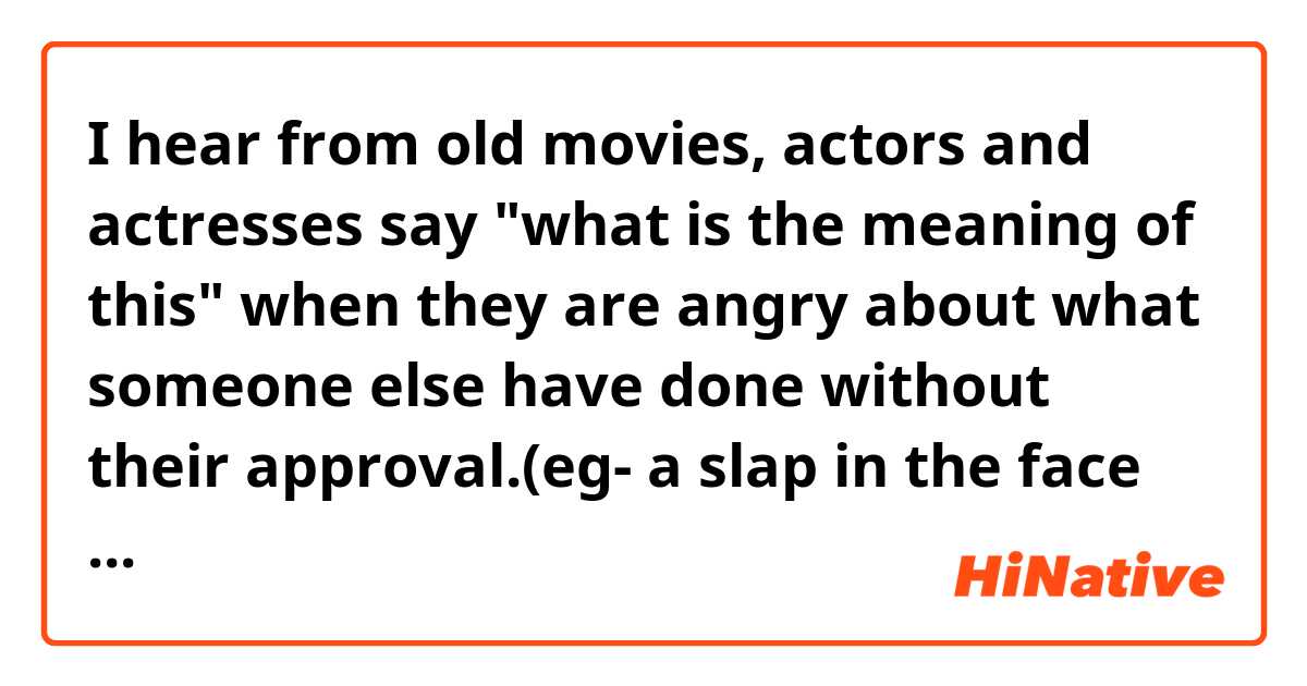 I hear from old movies, actors and actresses say "what is the meaning of this" when they are angry about what someone else have done without their approval.(eg- a slap in the face all of a sudden)

is "what is the meaning of this" still common these days?

Can i say it in actual talk when I'm offended by someone's absurd behavior?