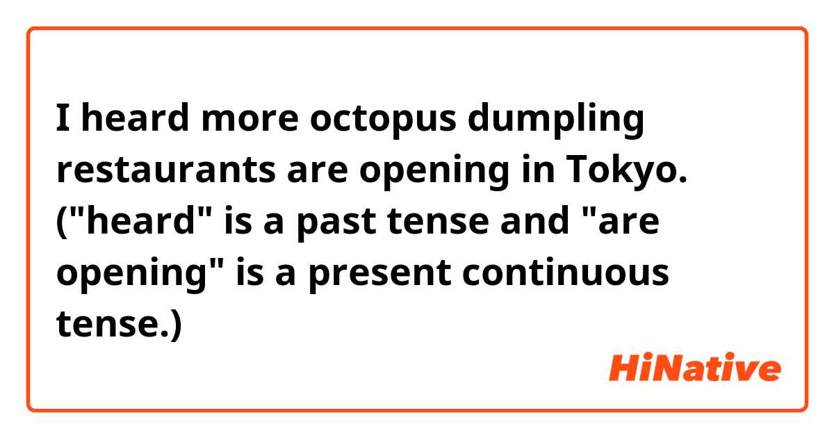 I heard more octopus dumpling restaurants are opening in Tokyo.
("heard" is a past tense and "are opening" is a present continuous tense.)