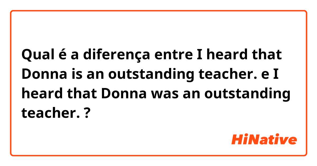 Qual é a diferença entre I heard that Donna is an outstanding teacher. e I heard that Donna was an outstanding teacher.  ?