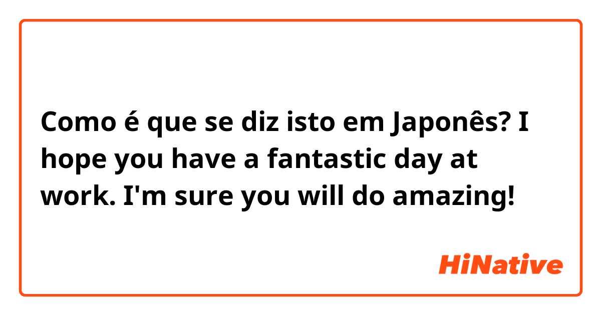 Como é que se diz isto em Japonês? I hope you have a fantastic day at work. I'm sure you will do amazing!