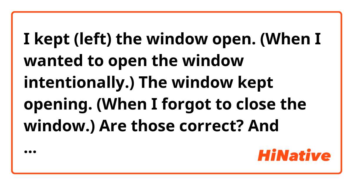I kept (left) the window open. (When I wanted to open the window intentionally.)
The window kept opening. (When I forgot to close the window.)

Are those correct?
And when I forgot to close it, is there a sentence with using leave? 