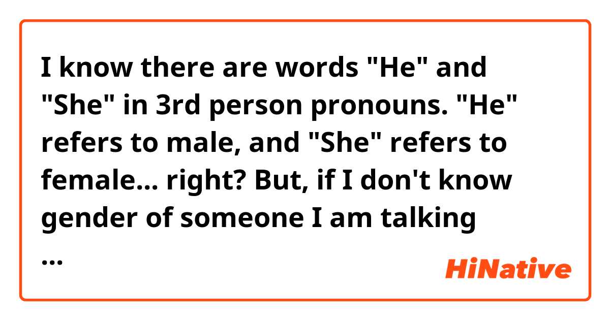 I know there are words "He" and "She" in 3rd person pronouns.
"He" refers to male, and "She" refers to female... right?
But, if I don't know gender of someone I am talking about... (especially like online) What pronoun should I use? 