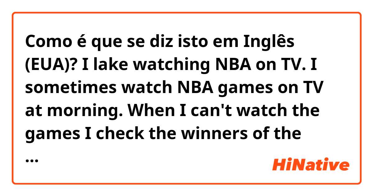 Como é que se diz isto em Inglês (EUA)? I lake watching NBA on TV. I sometimes watch NBA games on TV at morning. When I can't watch the games I check the winners of the games on the internet. Is this correct?