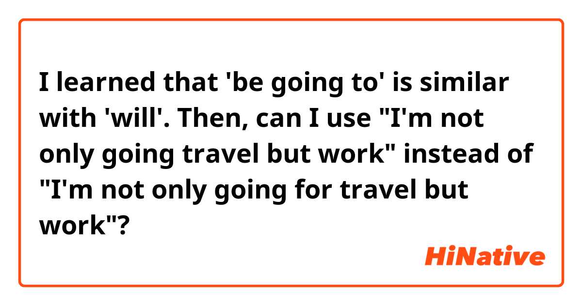 I learned that 'be going to' is similar with 'will'.
Then, can I use "I'm not only going travel but work" instead of "I'm not only going for travel but work"?