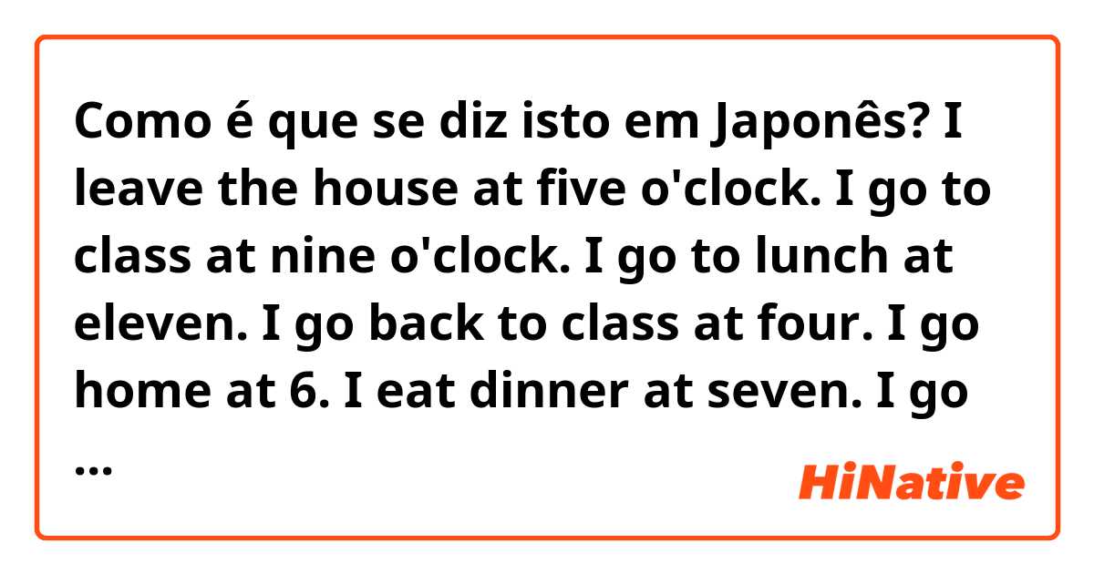 Como é que se diz isto em Japonês? I leave the house at five o'clock. I go to class at nine o'clock. I go to lunch at eleven. I go back to class at four. I go home at 6. I eat dinner at seven. I go to bed at ten o'clock.