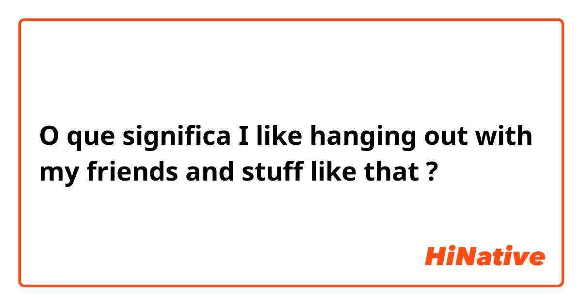O que significa I like hanging out with my friends and stuff like that?