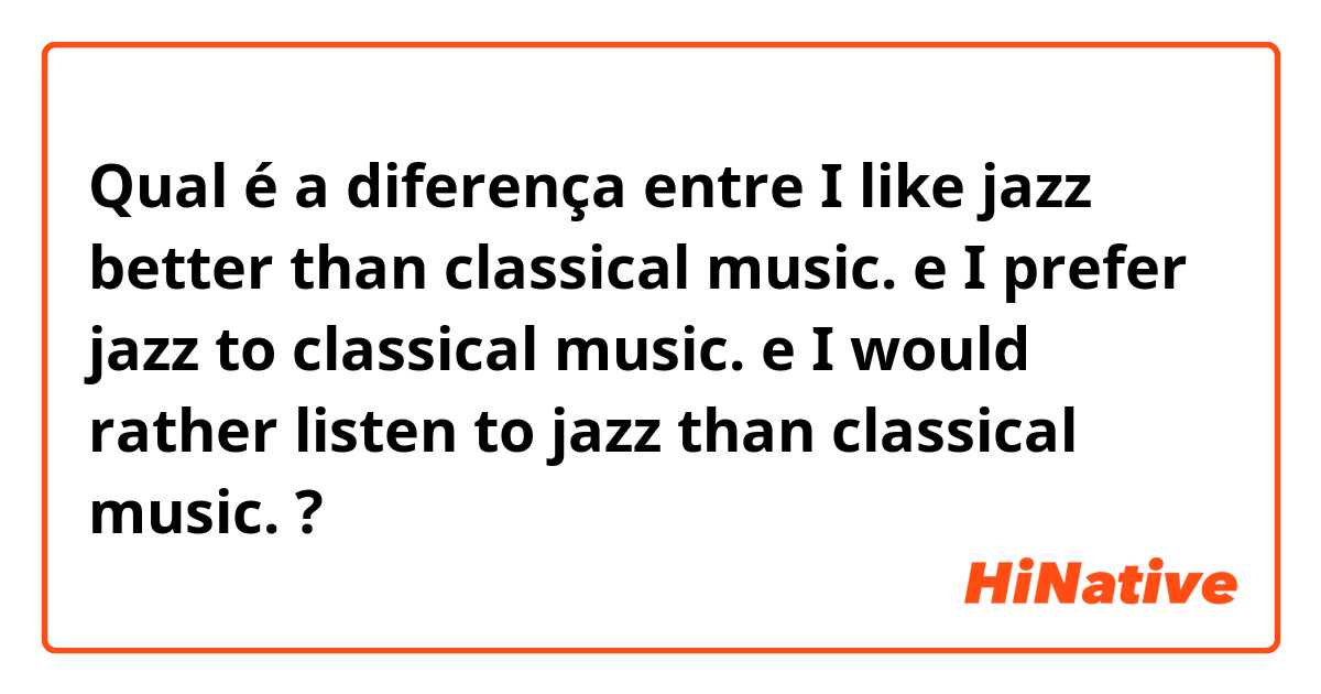 Qual é a diferença entre I like jazz better than classical music. e I prefer jazz to classical music. e I would rather listen to jazz than classical music. ?