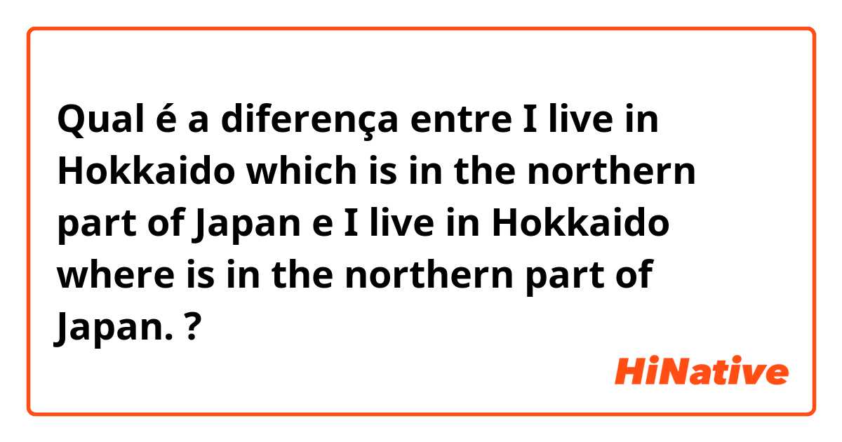 Qual é a diferença entre I live in Hokkaido which is in the northern part of Japan e I live in Hokkaido where is in the northern part of Japan. ?