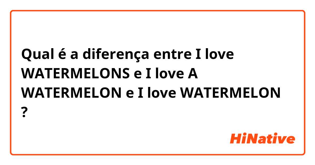 Qual é a diferença entre I love WATERMELONS e I love A WATERMELON e I love WATERMELON ?
