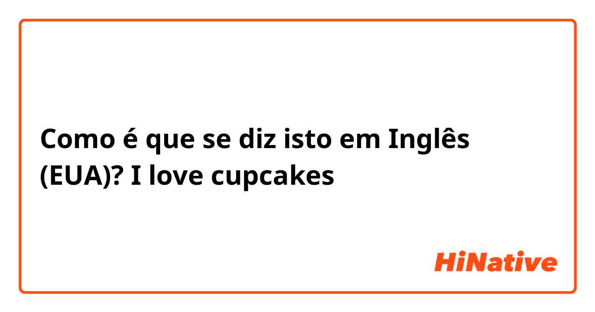 Como é que se diz isto em Inglês (EUA)? I love cupcakes