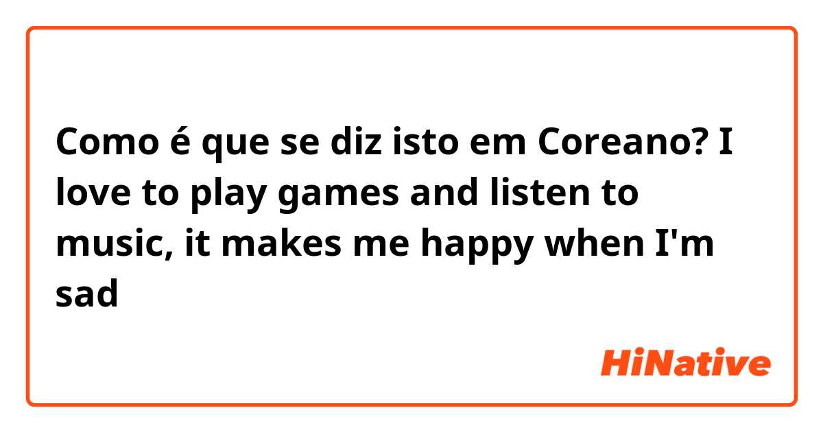 Como é que se diz isto em Coreano? I love to play games and listen to music, it makes me happy when I'm sad