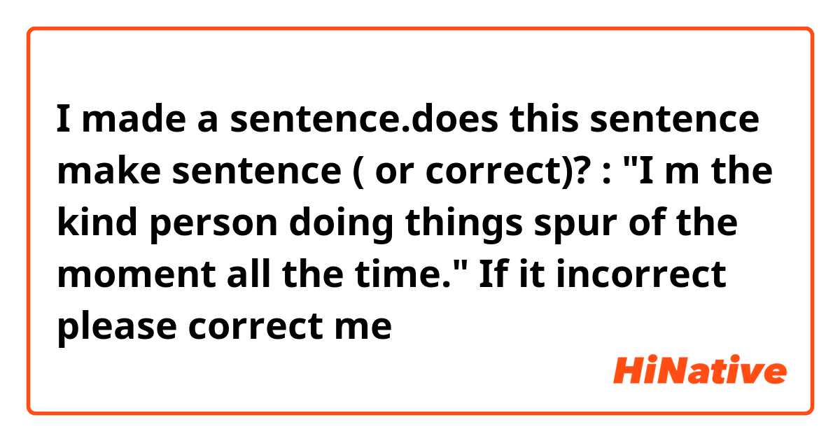 I made a sentence.does this sentence make sentence ( or correct)? : "I m the kind person doing things spur of the moment all the time." If it incorrect please correct me