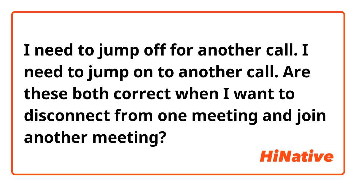 I need to jump off for another call.
I need to jump on to another call.

 Are these both correct when I want to disconnect from one meeting and join another meeting?